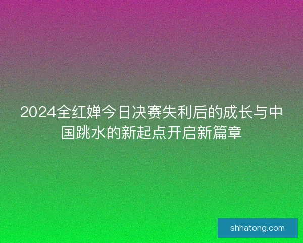 2024全红婵今日决赛失利后的成长与中国跳水的新起点开启新篇章