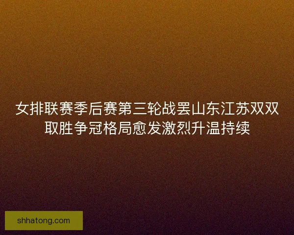 女排联赛季后赛第三轮战罢山东江苏双双取胜争冠格局愈发激烈升温持续