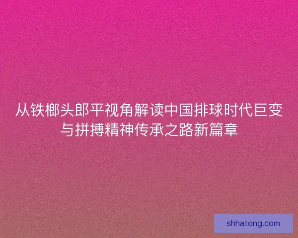 从铁榔头郎平视角解读中国排球时代巨变与拼搏精神传承之路新篇章