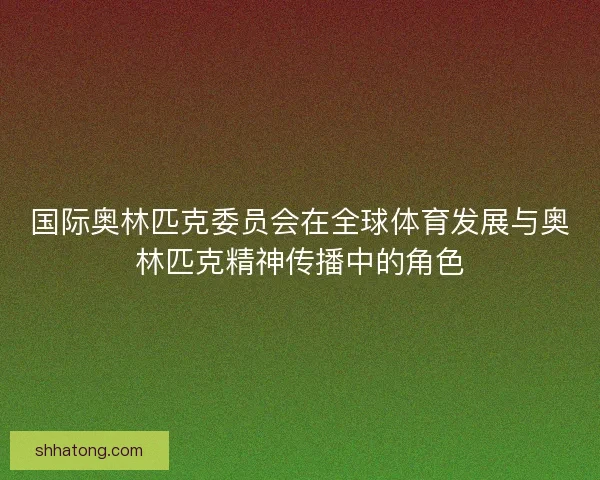 国际奥林匹克委员会在全球体育发展与奥林匹克精神传播中的角色
