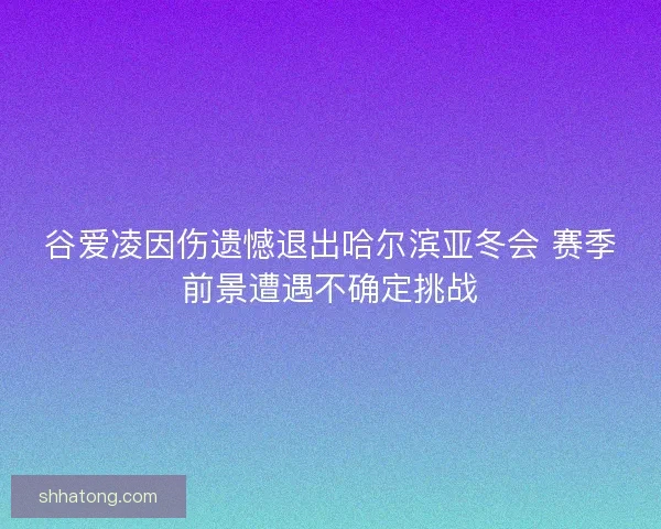 谷爱凌因伤遗憾退出哈尔滨亚冬会 赛季前景遭遇不确定挑战