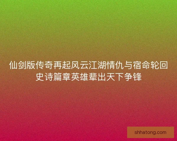 仙剑版传奇再起风云江湖情仇与宿命轮回史诗篇章英雄辈出天下争锋