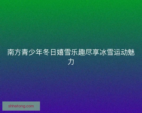 南方青少年冬日嬉雪乐趣尽享冰雪运动魅力