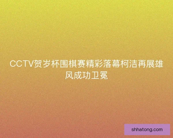 CCTV贺岁杯围棋赛精彩落幕柯洁再展雄风成功卫冕