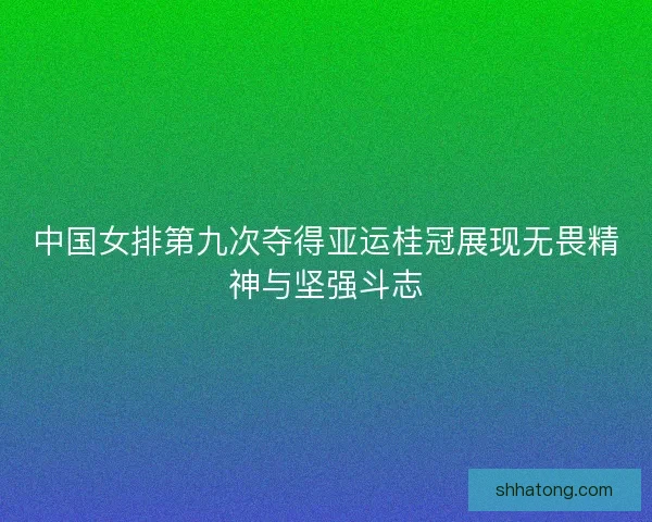 中国女排第九次夺得亚运桂冠展现无畏精神与坚强斗志