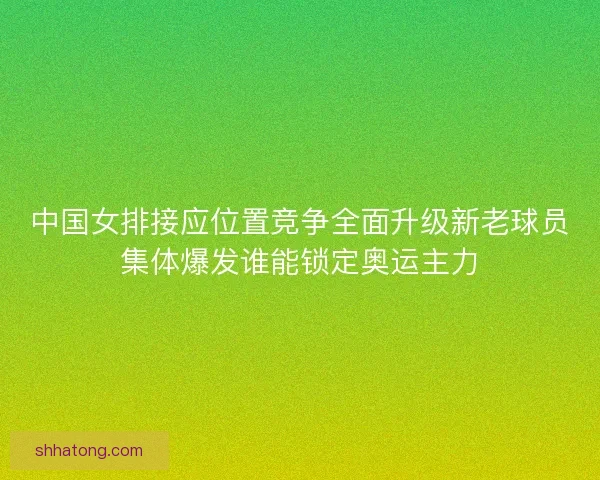 中国女排接应位置竞争全面升级新老球员集体爆发谁能锁定奥运主力