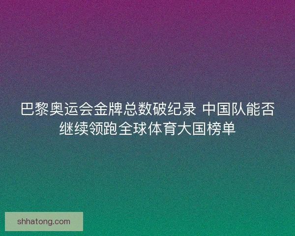 巴黎奥运会金牌总数破纪录 中国队能否继续领跑全球体育大国榜单